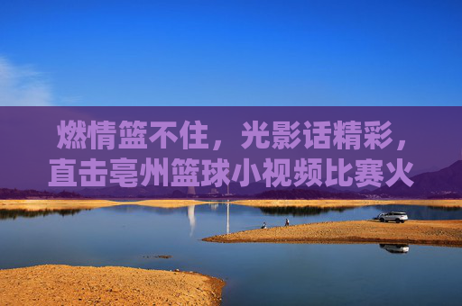 燃情篮不住,光影话精彩,直击亳州篮球小视频比赛火热现场