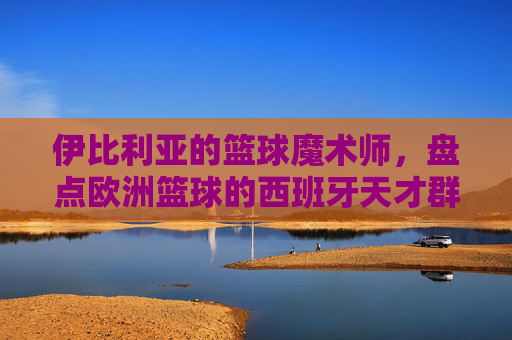 伊比利亚的篮球魔术师,盘点欧洲篮球的西班牙天才群像