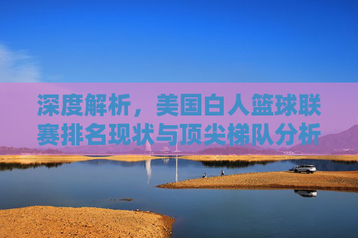 深度解析,美国白人篮球联赛排名现状与顶尖梯队分析