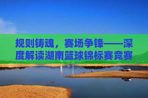 规则铸魂,赛场争锋——深度解读湖南篮球锦标赛竞赛规则