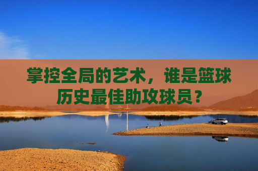 掌控全局的艺术,谁是篮球历史最佳助攻球员?