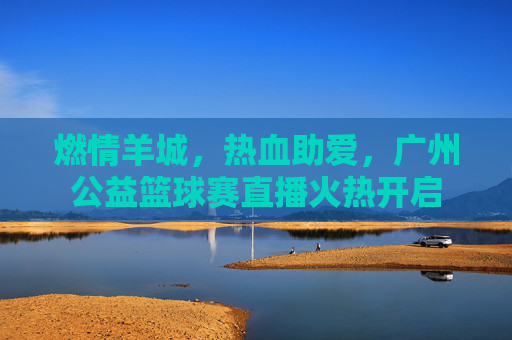 燃情羊城,热血助爱,广州公益篮球赛直播火热开启