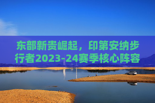 东部新贵崛起，印第安纳步行者2023-24赛季核心阵容名单深度解析