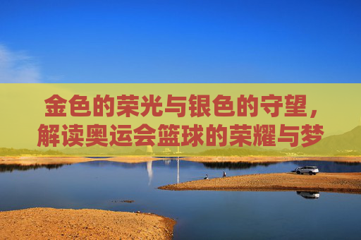 金色的荣光与银色的守望,解读奥运会篮球的荣耀与梦想