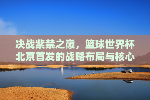 决战紫禁之巅,篮球世界杯北京首发的战略布局与核心看点