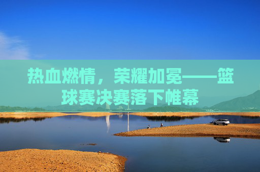 热血燃情,荣耀加冕——篮球赛决赛落下帷幕