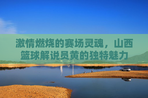 激情燃烧的赛场灵魂，山西篮球解说员黄的独特魅力