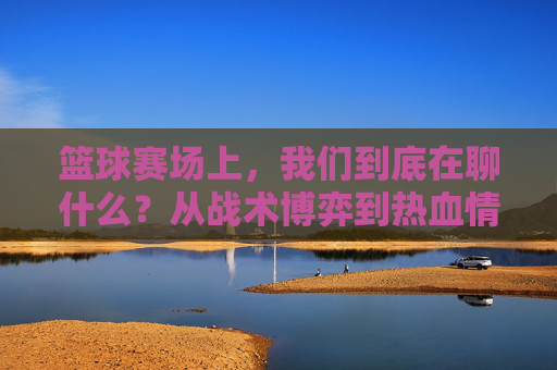 篮球赛场上,我们到底在聊什么?从战术博弈到热血情怀