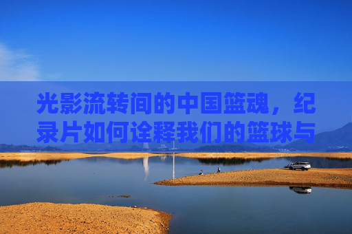 光影流转间的中国篮魂,纪录片如何诠释我们的篮球与时代