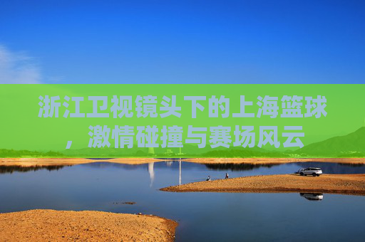 浙江卫视镜头下的上海篮球，激情碰撞与赛场风云