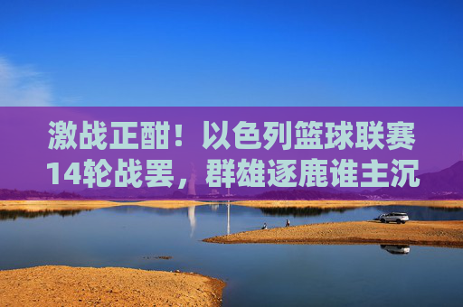 激战正酣!以色列篮球联赛14轮战罢,群雄逐鹿谁主沉浮?
