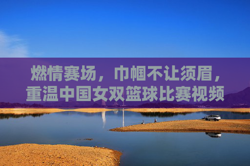 燃情赛场,巾帼不让须眉,重温中国女双篮球比赛视频