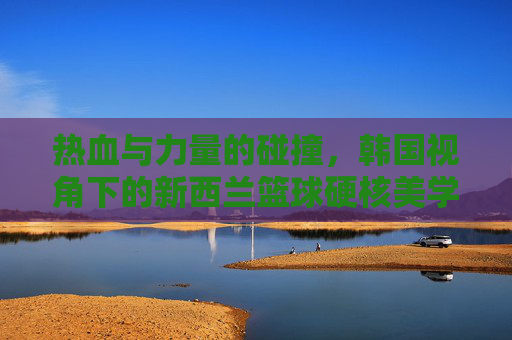 热血与力量的碰撞，韩国视角下的新西兰篮球硬核美学