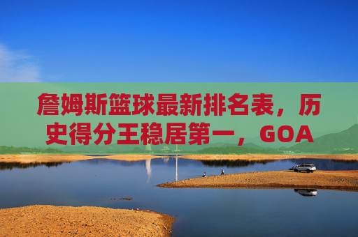 詹姆斯篮球最新排名表，历史得分王稳居第一，GOAT之争进入新篇章