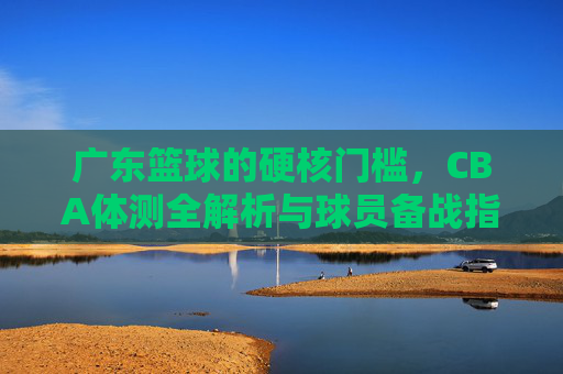 广东篮球的硬核门槛,CBA体测全解析与球员备战指南
