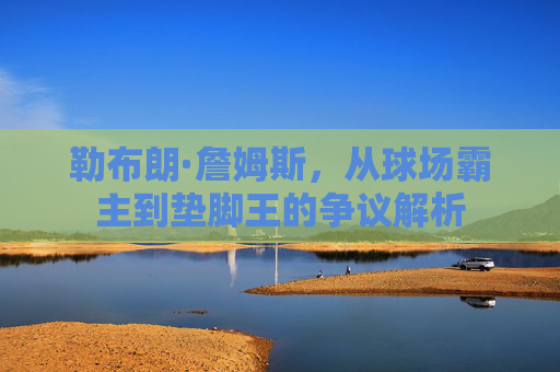 勒布朗·詹姆斯,从球场霸主到垫脚王的争议解析