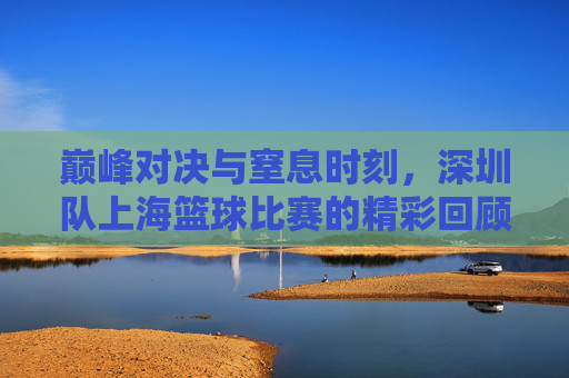 巅峰对决与窒息时刻，深圳队上海篮球比赛的精彩回顾