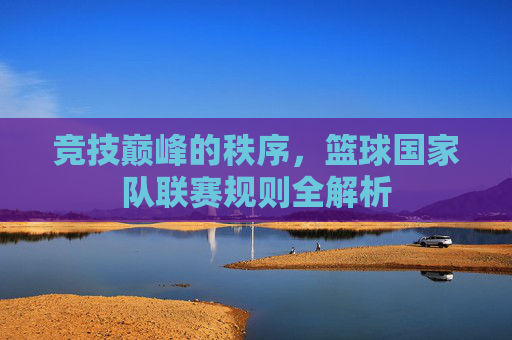 竞技巅峰的秩序,篮球国家队联赛规则全解析