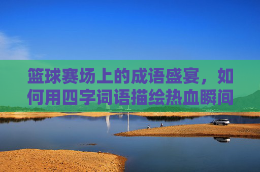 篮球赛场上的成语盛宴，如何用四字词语描绘热血瞬间