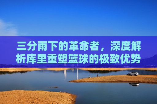 三分雨下的革命者,深度解析库里重塑篮球的极致优势