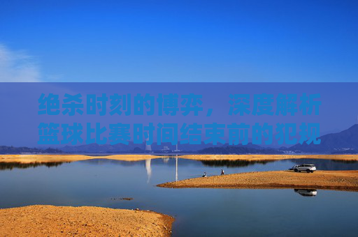 绝杀时刻的博弈，深度解析篮球比赛时间结束前的犯规战术