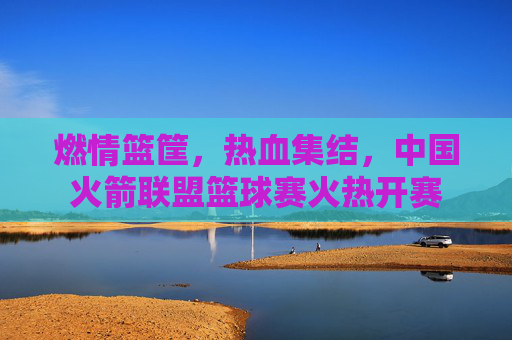 燃情篮筐,热血集结,中国火箭联盟篮球赛火热开赛