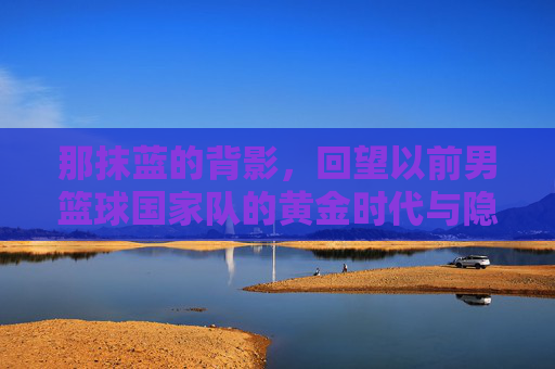 那抹蓝的背影，回望以前男篮球国家队的黄金时代与隐痛
