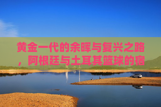 黄金一代的余晖与复兴之路,阿根廷与土耳其篮球的宿命对决