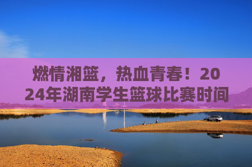 燃情湘篮,热血青春!2024年湖南学生篮球比赛时间安排全解析