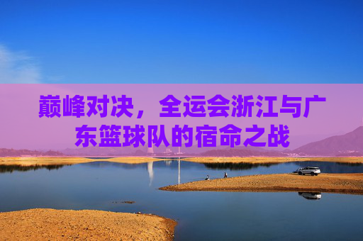 巅峰对决,全运会浙江与广东篮球队的宿命之战