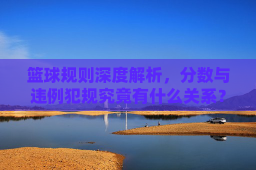 篮球规则深度解析，分数与违例犯规究竟有什么关系？