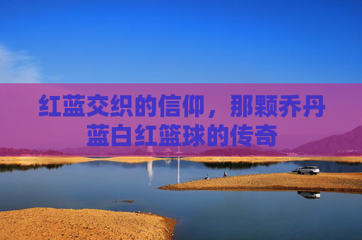 红蓝交织的信仰,那颗乔丹蓝白红篮球的传奇