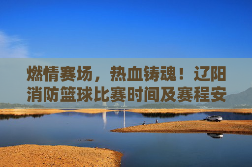 燃情赛场,热血铸魂!辽阳消防篮球比赛时间及赛程安排公布