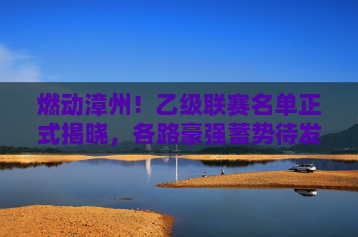 燃动漳州!乙级联赛名单正式揭晓,各路豪强蓄势待发