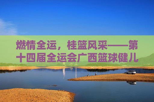 燃情全运,桂篮风采——第十四届全运会广西篮球健儿展英姿