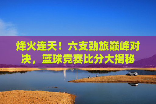 烽火连天!六支劲旅巅峰对决,篮球竞赛比分大揭秘