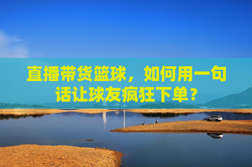 直播带货篮球,如何用一句话让球友疯狂下单?