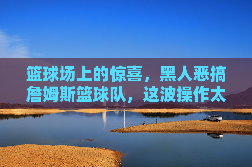 篮球场上的惊喜，黑人恶搞詹姆斯篮球队，这波操作太骚了
