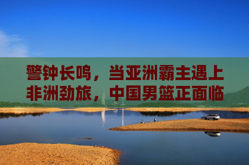 警钟长鸣,当亚洲霸主遇上非洲劲旅,中国男篮正面临前所未有的挑战