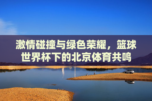 激情碰撞与绿色荣耀,篮球世界杯下的北京体育共鸣