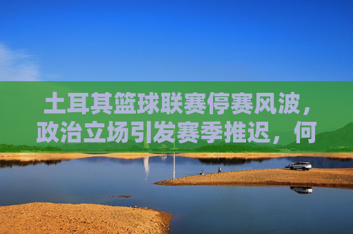 土耳其篮球联赛停赛风波,政治立场引发赛季推迟,何时重启成谜