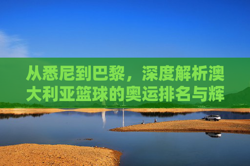 从悉尼到巴黎,深度解析澳大利亚篮球的奥运排名与辉煌征程