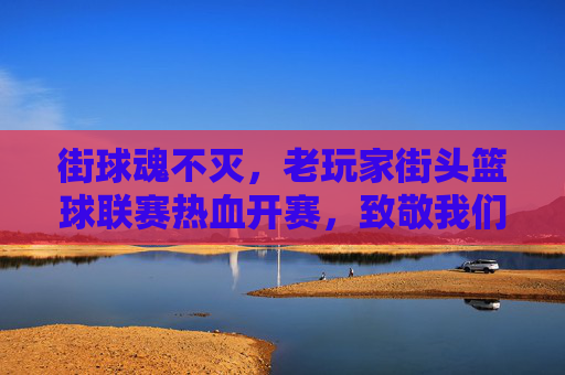 街球魂不灭,老玩家街头篮球联赛热血开赛,致敬我们的青春岁月