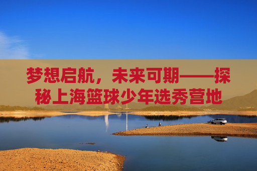 梦想启航，未来可期——探秘上海篮球少年选秀营地