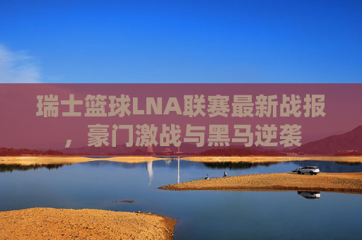 瑞士篮球LNA联赛最新战报,豪门激战与黑马逆袭