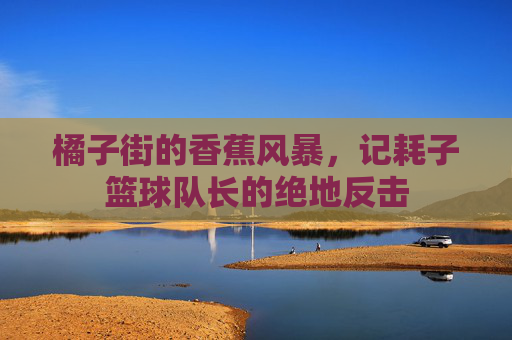 橘子街的香蕉风暴,记耗子篮球队长的绝地反击