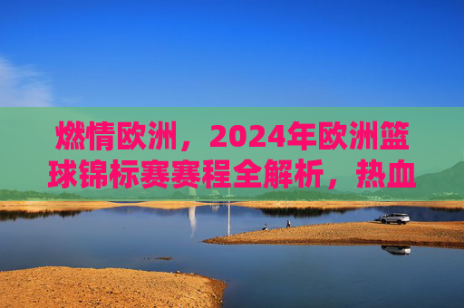 燃情欧洲,2024年欧洲篮球锦标赛赛程全解析,热血对决一触即发