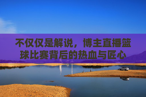 不仅仅是解说，博主直播篮球比赛背后的热血与匠心