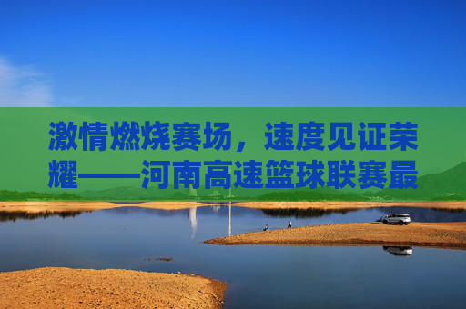 激情燃烧赛场，速度见证荣耀——河南高速篮球联赛最新比分战报