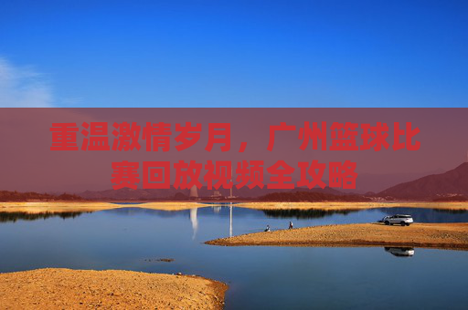 重温激情岁月,广州篮球比赛回放视频全攻略